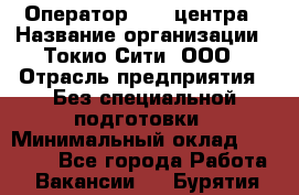 Оператор Call-центра › Название организации ­ Токио Сити, ООО › Отрасль предприятия ­ Без специальной подготовки › Минимальный оклад ­ 27 000 - Все города Работа » Вакансии   . Бурятия респ.